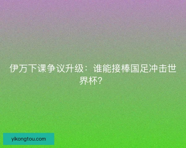 伊万下课争议升级：谁能接棒国足冲击世界杯？