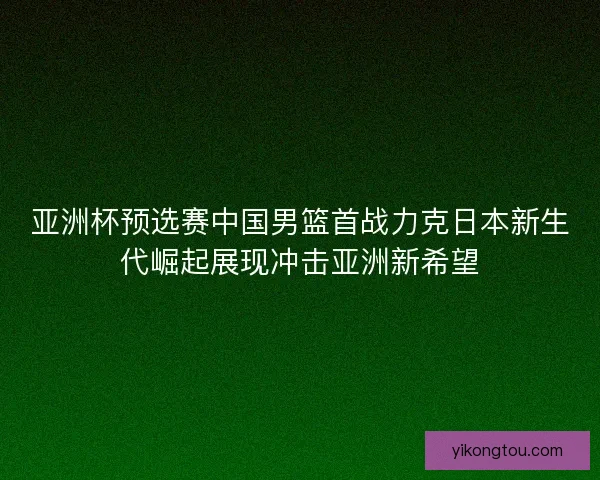 亚洲杯预选赛中国男篮首战力克日本新生代崛起展现冲击亚洲新希望