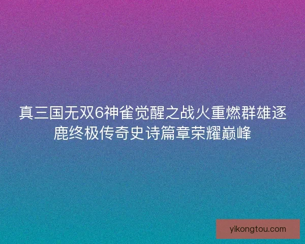 真三国无双6神雀觉醒之战火重燃群雄逐鹿终极传奇史诗篇章荣耀巅峰