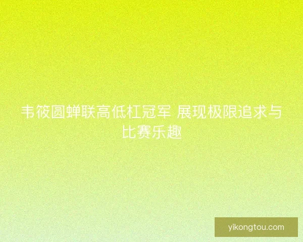 韦筱圆蝉联高低杠冠军 展现极限追求与比赛乐趣