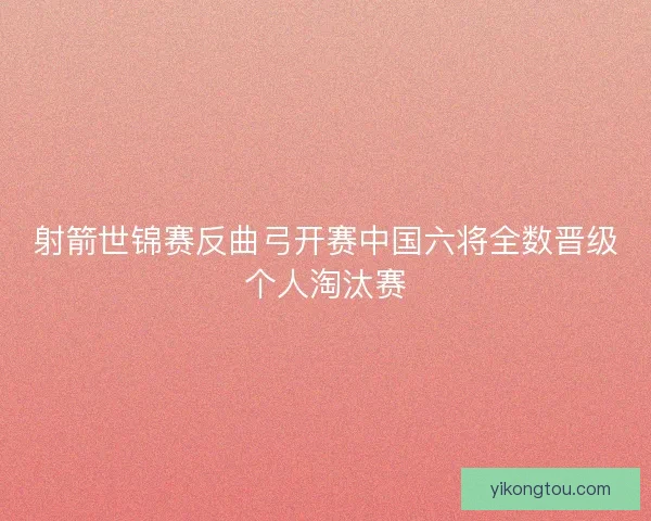 射箭世锦赛反曲弓开赛中国六将全数晋级个人淘汰赛