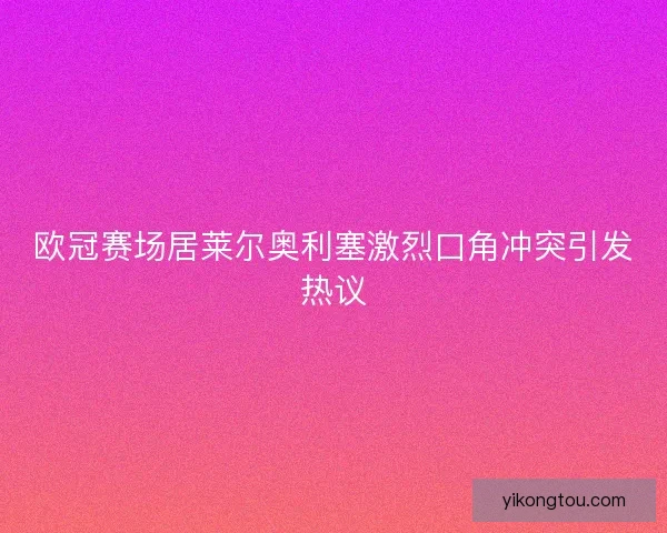 欧冠赛场居莱尔奥利塞激烈口角冲突引发热议
