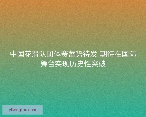 中国花滑队团体赛蓄势待发 期待在国际舞台实现历史性突破