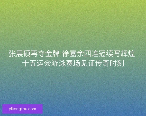 张展硕再夺金牌 徐嘉余四连冠续写辉煌 十五运会游泳赛场见证传奇时刻
