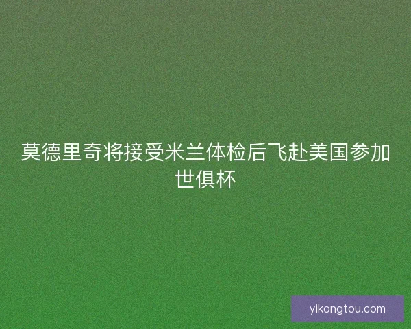 莫德里奇将接受米兰体检后飞赴美国参加世俱杯 莫德里奇将接受米兰体检后飞赴美国参加世俱杯