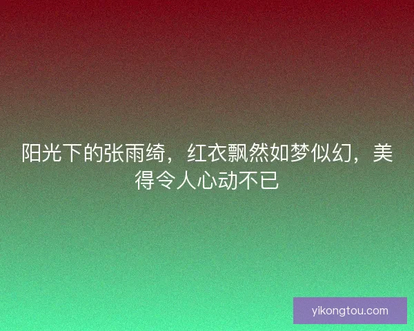 阳光下的张雨绮，红衣飘然如梦似幻，美得令人心动不已