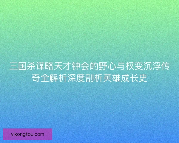 三国杀谋略天才钟会的野心与权变沉浮传奇全解析深度剖析英雄成长史