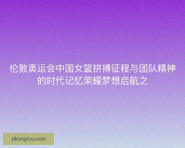 伦敦奥运会中国女篮拼搏征程与团队精神的时代记忆荣耀梦想启航之
