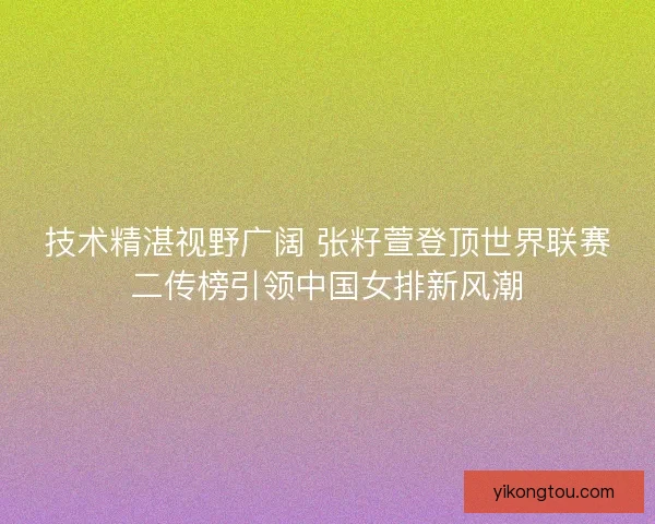 技术精湛视野广阔 张籽萱登顶世界联赛二传榜引领中国女排新风潮