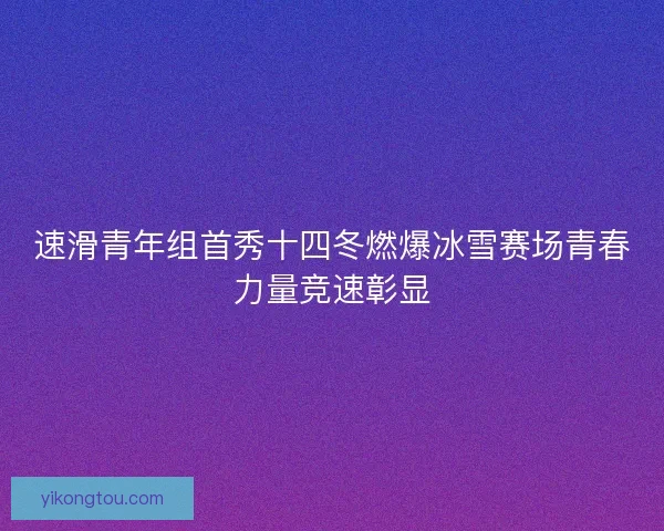 速滑青年组首秀十四冬燃爆冰雪赛场青春力量竞速彰显 速滑青年组首秀十四冬燃爆冰雪赛场青春力量竞速彰显