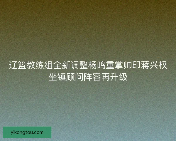 辽篮教练组全新调整杨鸣重掌帅印蒋兴权坐镇顾问阵容再升级
