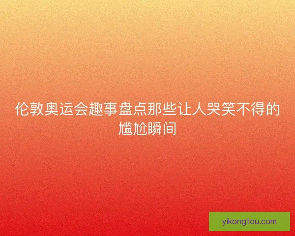 伦敦奥运会趣事盘点那些让人哭笑不得的尴尬瞬间