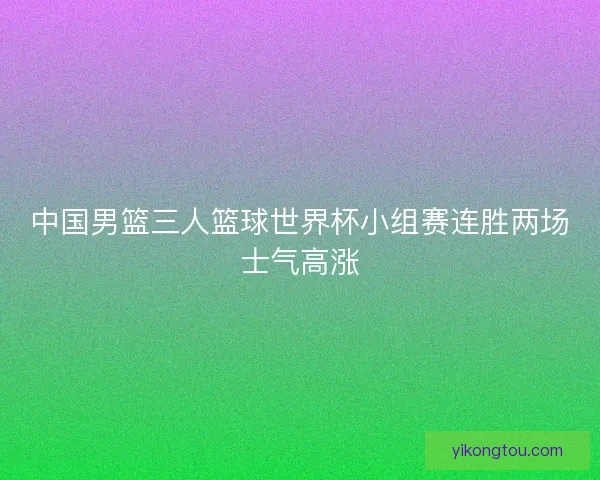 中国男篮三人篮球世界杯小组赛连胜两场士气高涨