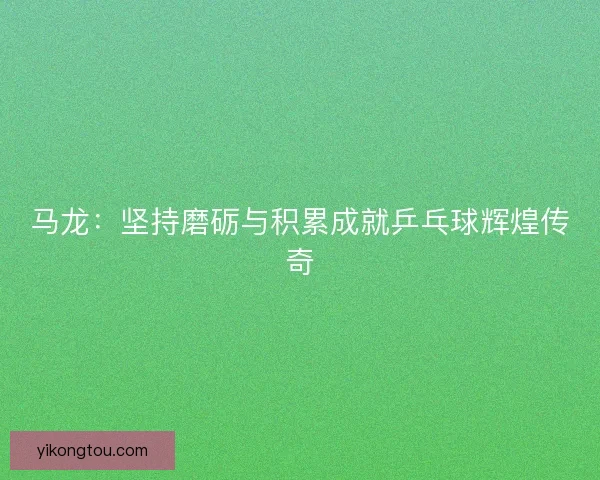 马龙:坚持磨砺与积累成就乒乓球辉煌传奇 马龙:坚持磨砺与积累成就乒乓球辉煌传奇